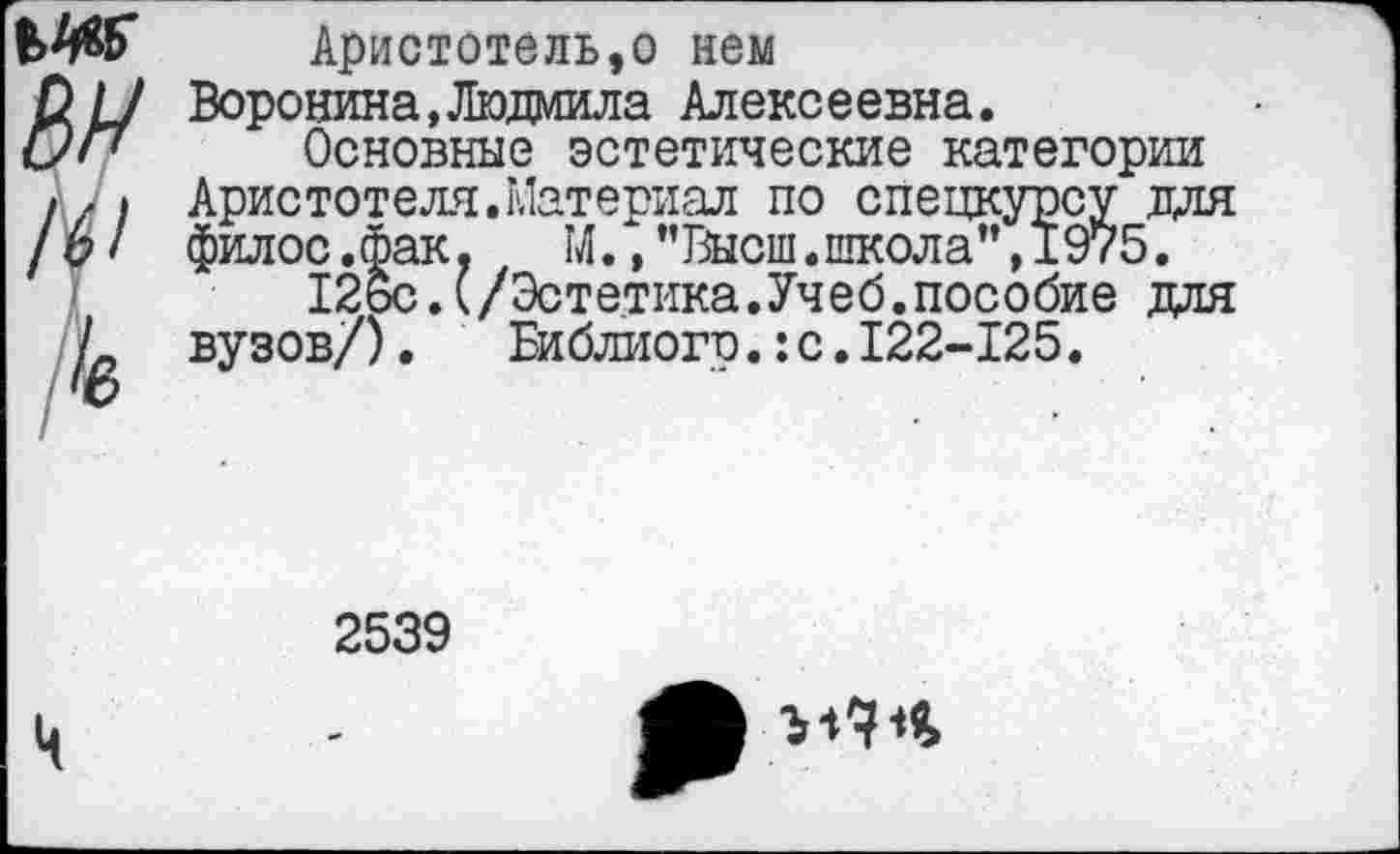 ﻿Аристотель,о нем
Д// Воронина,Людмила Алексеевна.
/у/7 Основные эстетические категории /г» Аристотеля.Материал по спецкурсу для /6/ филос.фак. М.,"Высш.школа”,1975.
126с.(/Эстетика.Учеб.пособие для /_ вузов/). Библиого.: с. 122-125.
/<ю
2539
